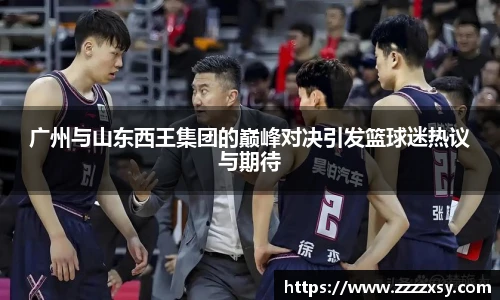 广州与山东西王集团的巅峰对决引发篮球迷热议与期待